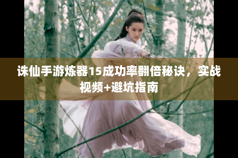 诛仙手游炼器15成功率翻倍秘诀，实战视频+避坑指南