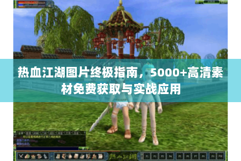 热血江湖图片终极指南，5000+高清素材免费获取与实战应用