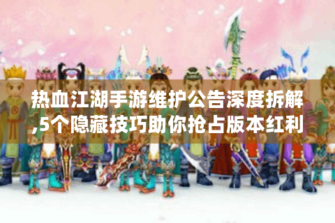 热血江湖手游维护公告深度拆解,5个隐藏技巧助你抢占版本红利