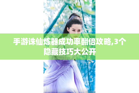 手游诛仙炼器成功率翻倍攻略,3个隐藏技巧大公开