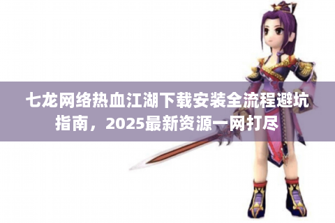 七龙网络热血江湖下载安装全流程避坑指南，2025最新资源一网打尽