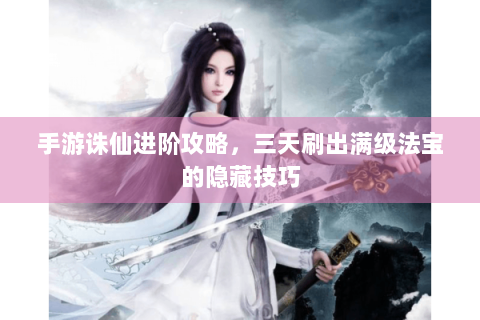 手游诛仙进阶攻略，三天刷出满级法宝的隐藏技巧