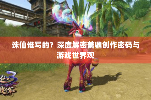 诛仙谁写的？深度解密萧鼎创作密码与游戏世界观