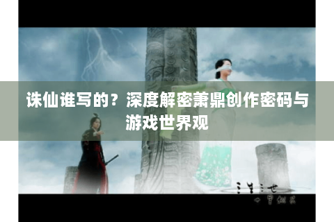 诛仙谁写的？深度解密萧鼎创作密码与游戏世界观