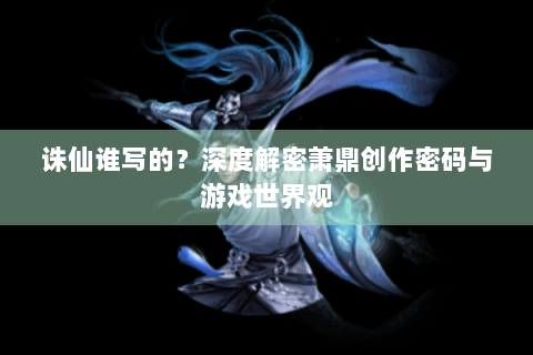诛仙谁写的？深度解密萧鼎创作密码与游戏世界观
