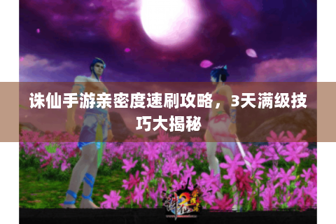 诛仙手游亲密度速刷攻略，3天满级技巧大揭秘