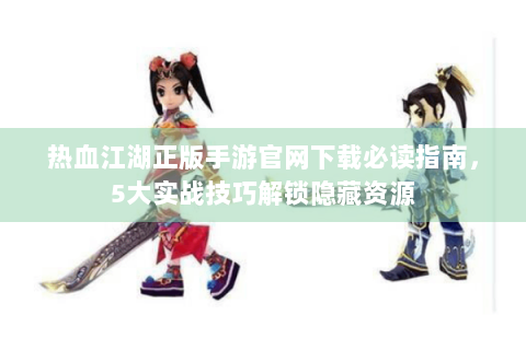 热血江湖正版手游官网下载必读指南，5大实战技巧解锁隐藏资源