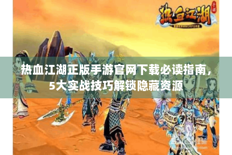 热血江湖正版手游官网下载必读指南，5大实战技巧解锁隐藏资源