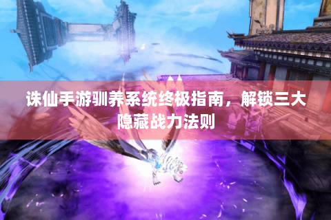 诛仙手游驯养系统终极指南，解锁三大隐藏战力法则