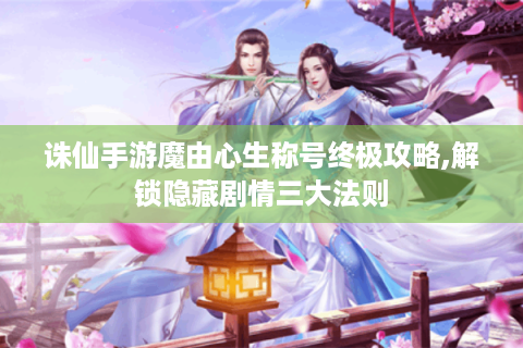 诛仙手游魔由心生称号终极攻略,解锁隐藏剧情三大法则