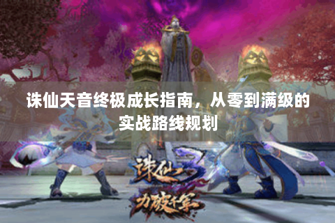 诛仙天音终极成长指南，从零到满级的实战路线规划