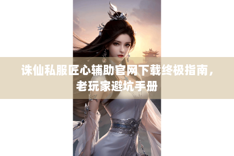 诛仙私服匠心辅助官网下载终极指南，老玩家避坑手册