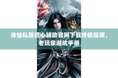 诛仙私服匠心辅助官网下载终极指南，老玩家避坑手册