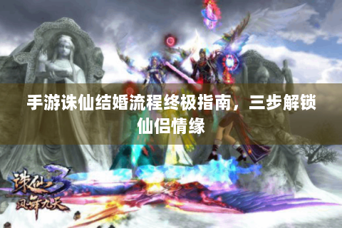 手游诛仙结婚流程终极指南，三步解锁仙侣情缘
