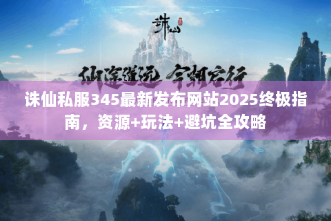 诛仙私服345最新发布网站2025终极指南，资源+玩法+避坑全攻略