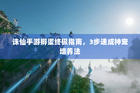 诛仙手游孵蛋终极指南，3步速成神宠培养法