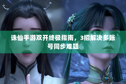 诛仙手游双开终极指南，3招解决多账号同步难题