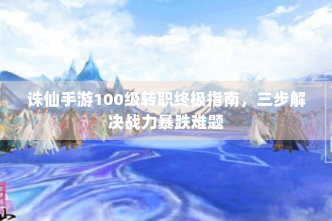诛仙手游100级转职终极指南，三步解决战力暴跌难题