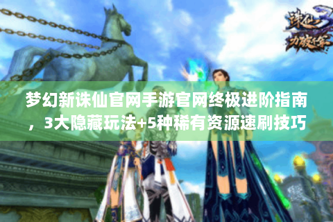 梦幻新诛仙官网手游官网终极进阶指南，3大隐藏玩法+5种稀有资源速刷技巧