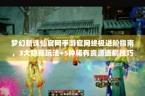 梦幻新诛仙官网手游官网终极进阶指南，3大隐藏玩法+5种稀有资源速刷技巧