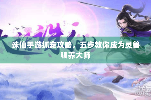 诛仙手游抓宠攻略，五步教你成为灵兽驯养大师