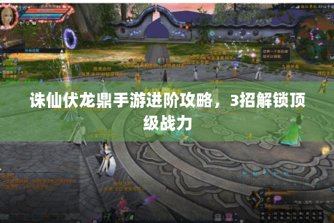 诛仙伏龙鼎手游进阶攻略，3招解锁顶级战力