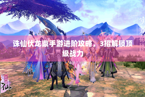 诛仙伏龙鼎手游进阶攻略，3招解锁顶级战力