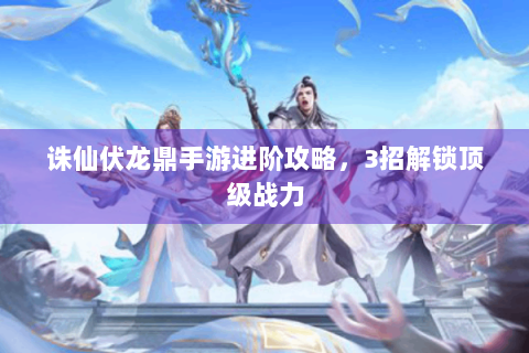诛仙伏龙鼎手游进阶攻略，3招解锁顶级战力