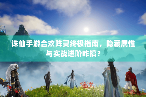 诛仙手游合欢阵灵终极指南，隐藏属性与实战进阶咋搞？