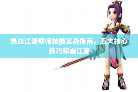 热血江湖琴师技能实战指南，五大核心技巧称霸江湖