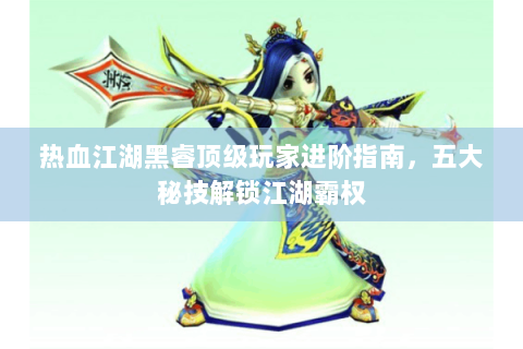 热血江湖黑睿顶级玩家进阶指南，五大秘技解锁江湖霸权