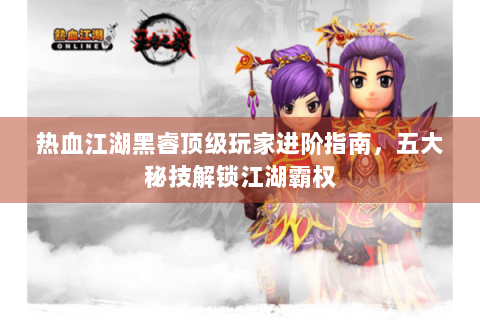 热血江湖黑睿顶级玩家进阶指南，五大秘技解锁江湖霸权