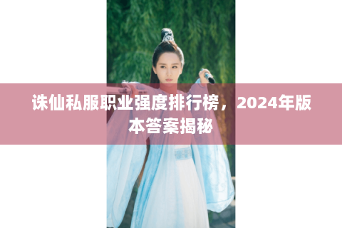 诛仙私服职业强度排行榜，2024年版本答案揭秘