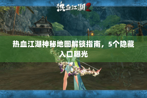 热血江湖神秘地图解锁指南，5个隐藏入口曝光