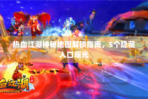 热血江湖神秘地图解锁指南，5个隐藏入口曝光