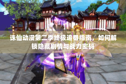 诛仙动漫第二季终极追番指南，如何解锁隐藏剧情与战力密码