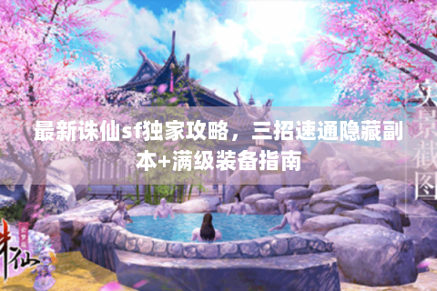 最新诛仙sf独家攻略，三招速通隐藏副本+满级装备指南