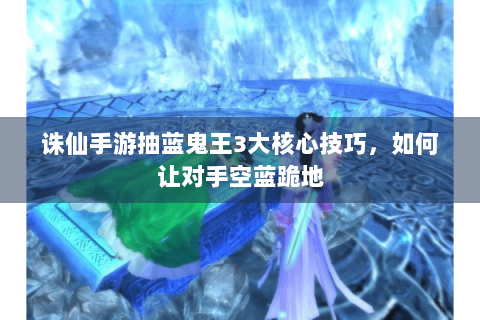 诛仙手游抽蓝鬼王3大核心技巧，如何让对手空蓝跪地