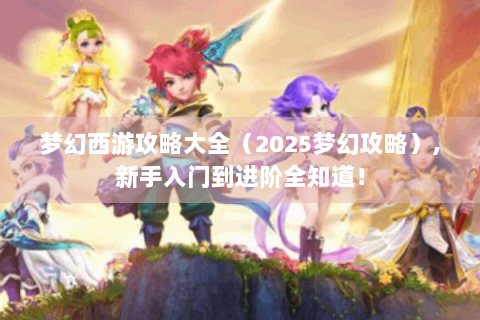 梦幻西游攻略大全（2025梦幻攻略）,新手入门到进阶全知道！