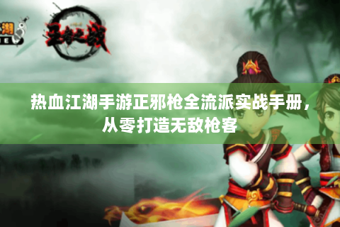 热血江湖手游正邪枪全流派实战手册，从零打造无敌枪客