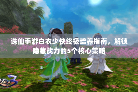 诛仙手游白衣少侠终极培养指南，解锁隐藏战力的5个核心策略