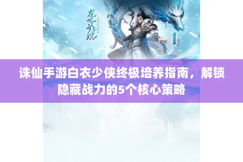 诛仙手游白衣少侠终极培养指南，解锁隐藏战力的5个核心策略