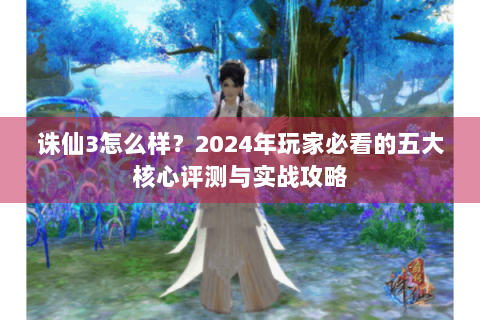 诛仙3怎么样？2024年玩家必看的五大核心评测与实战攻略
