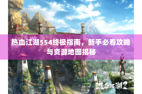 热血江湖554终极指南，新手必看攻略与资源地图揭秘