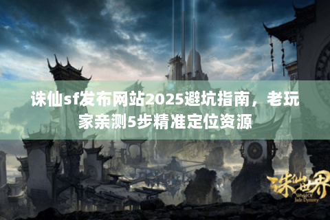 诛仙sf发布网站2025避坑指南，老玩家亲测5步精准定位资源