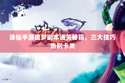 诛仙手游噩梦副本通关秘籍，三大技巧告别卡关