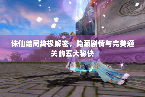 诛仙结局终极解密，隐藏剧情与完美通关的五大秘诀