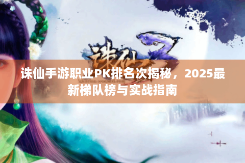 诛仙手游职业PK排名次揭秘，2025最新梯队榜与实战指南