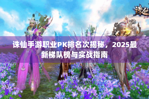 诛仙手游职业PK排名次揭秘，2025最新梯队榜与实战指南