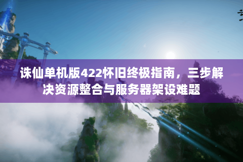 诛仙单机版422怀旧终极指南，三步解决资源整合与服务器架设难题